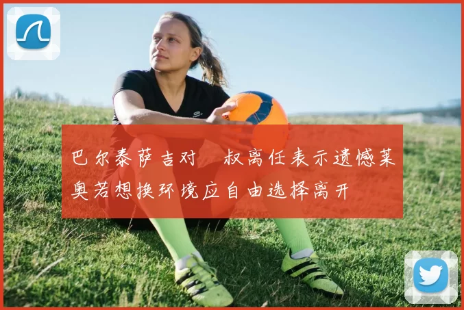 巴尔泰萨吉对囧叔离任表示遗憾莱奥若想换环境应自由选择离开